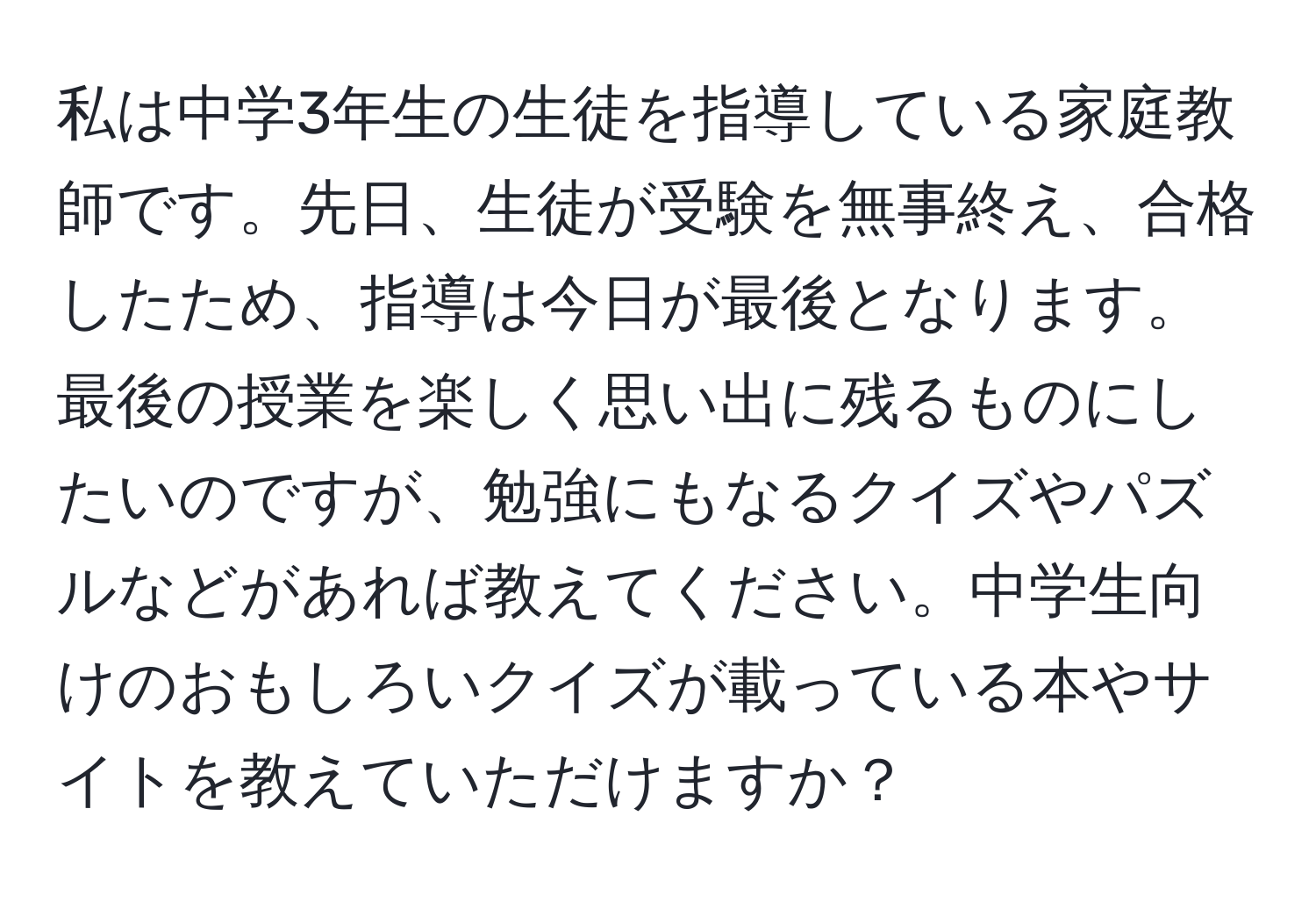 私は中学3年生の生徒を指導している家庭教師です。先日、生徒が受験を無事終え、合格したため、指導は今日が最後となります。最後の授業を楽しく思い出に残るものにしたいのですが、勉強にもなるクイズやパズルなどがあれば教えてください。中学生向けのおもしろいクイズが載っている本やサイトを教えていただけますか？