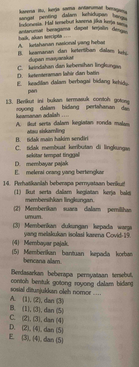 karena itu, kerja sama antarumat beragama
sangat penting dalam kehidupan bangsa
Indonesia, Hal tersebut karena jika kerja sama
antarumat beragama dapat terjalin dengan
baik, akan tercipta ....
A. ketahanan nasional yang hebat
B. keamanan dan ketertiban dalam kehi
dupan masyarakat
C. keindahan dan kebersihan lingkungan
D. ketenteraman lahir dan batin
E. keadilan dalam berbagai bidang kehidu-
pan
13. Berikut ini bukan termasuk contoh gotong
royong dalam bidang pertahanan dan
keamanan adalah ...
A. ikut serta dalam kegiatan ronda malam
atau siskamling
B. tidak main hakim sendiri
C. tidak membuat keributan di lingkungan
sekitar tempat tinggal
D. membayar pajak
E. melerai orang yang bertengkar
14. Perhatikanlah beberapa pernyataan berikut!
(1) Ikut serta dalam kegiatan kerja bakti
membersihkan lingkungan.
(2) Memberikan suara dalam pemilihan
umum.
(3) Memberikan dukungan kepada warga
yang melakukan isolasi karena Covid-19.
(4) Membayar pajak.
(5) Memberikan bantuan kepada korban
bencana alam.
Berdasarkan beberapa pernyataan tersebut,
contoh bentuk gotong royong dalam bidang
sosial ditunjukkan oleh nomor …...
A. (1), (2), dan (3)
B. (1), (3), dan (5)
C. (2), (3), dan (4)
D. (2), (4), dan (5)
E. (3), (4), dan (5)