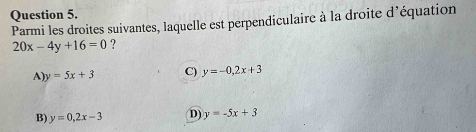 Parmi les droites suivantes, laquelle est perpendiculaire à la droite d’équation
20x-4y+16=0 ?
A) y=5x+3
C) y=-0,2x+3
B) y=0,2x-3
D) y=-5x+3