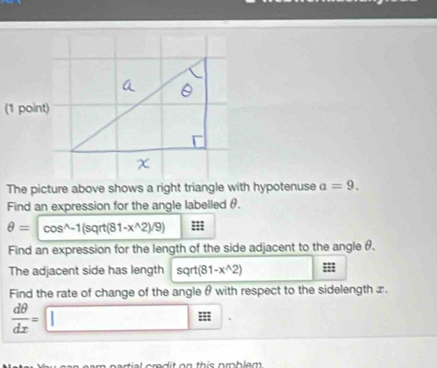 The picture above shows a right triangle with hypotenuse a=9. 
Find an expression for the angle labelled θ.
θ =cos^(wedge)-1(sqrt(81-x^(wedge)2)/9)
Find an expression for the length of the side adjacent to the angle θ. 
The adjacent side has length sqrt(81-x^(wedge)2) ::: 
Find the rate of change of the angle θ with respect to the sidelength x.
 dθ /dx =□. 
e am partial cred it on this prblem .