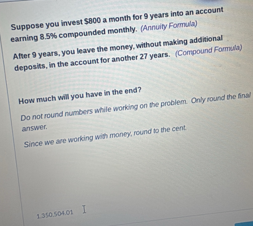 Suppose you invest $800 a month for 9 years into an account 
earning 8.5% compounded monthly. (Annuity Formula) 
After 9 years, you leave the money, without making additional 
deposits, in the account for another 27 years. (Compound Formula) 
How much will you have in the end? 
Do not round numbers while working on the problem. Only round the final 
answer. 
Since we are working with money, round to the cent.
1.350.504.01