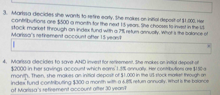 Marissa decides she wants to retire early. She makes an initial deposit of $1,000. Her 
contributions are $500 a month for the next 15 years. She chooses to invest in the US 
stock market through an index fund with a 7% return annually. What is the balance of 
Marissa's retirement account after 15 years? 
4. Marissa decides to save AND invest for retirement. She makes an initial deposit of
$2000 in her savings account which earns 1.5% annually. Her contributions are $150 a 
mont. Then, she makes an initial deposit of $1,000 in the US stock market through an 
index fund contributing $300 a month with a 6.8% return annually. What is the balance 
of Marissa's retirement account after 30 years?