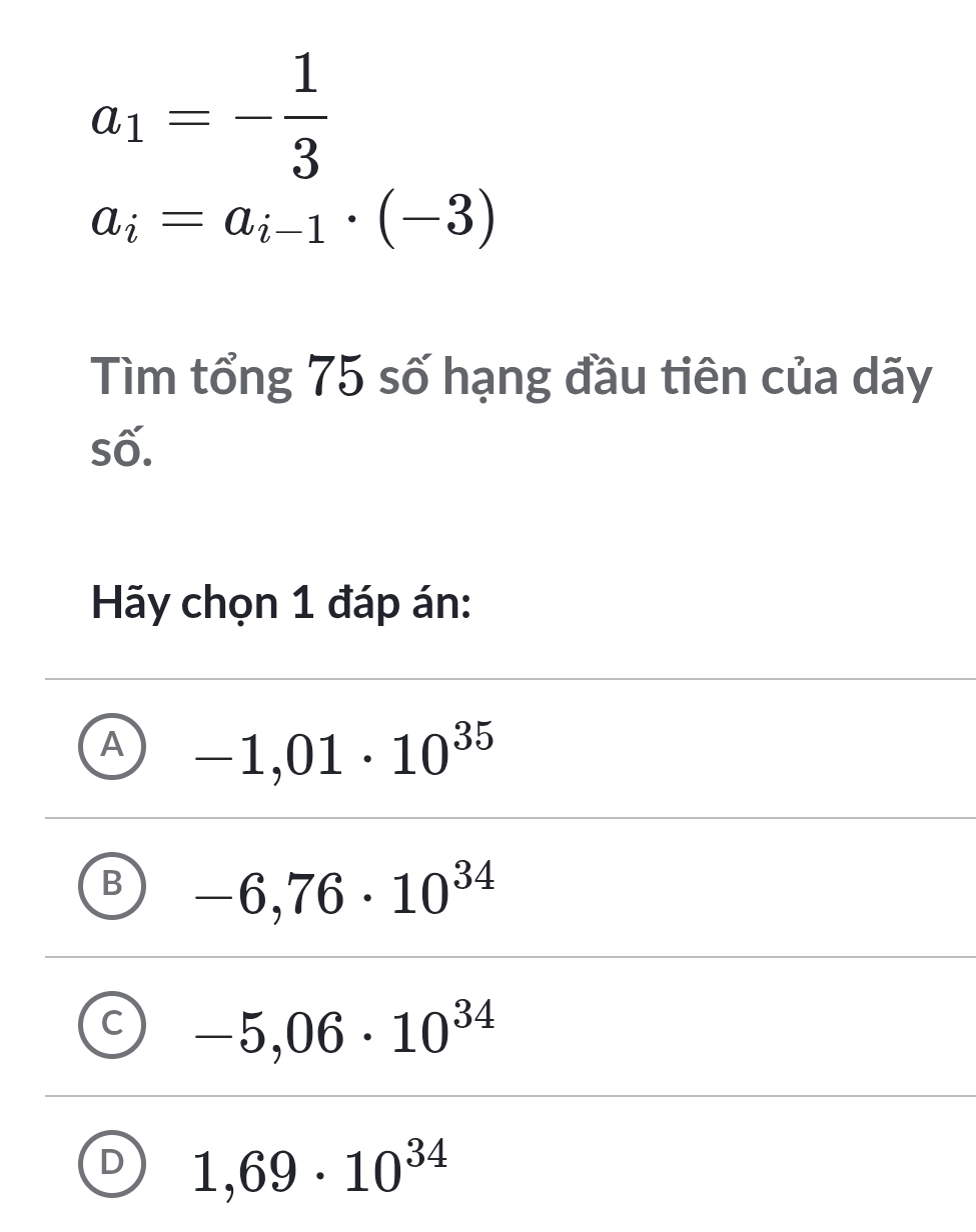 a_1=- 1/3 
a_i=a_i-1· (-3)
Tìm tổng 75 số hạng đầu tiên của dãy
số.
Hãy chọn 1 đáp án:
A -1,01· 10^(35)
B -6,76· 10^(34)
C -5,06· 10^(34)
D 1,69· 10^(34)