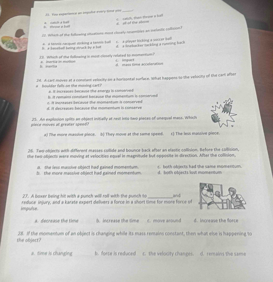 You experience an impulse every time you_
c. catch, then throw a ball
a. catch a ball
b. throw a ball d. all of the above
22. Which of the following situations most closely resembles an inelastic collision?
a a tennis racquet striking a tennis ball c. a player kicking a soccer ball
b. a baseball being struck by a bat d. a linebacker tackling a running back
23. Which of the following is most closely related to momentum?
a. inertia in motion c. impact
b. inertia d. mass time acceleration
24. A cart moves at a constant velocity on a horizontal surface. What happens to the velocity of the cart after
a boulder falls on the moving cart?
a. It increases because the energy is conserved
b. It remains constant because the momentum is conserved
c. It increases because the momentum is conserved
d. It decreases because the momentum is conserve
25. An explosion splits an object initially at rest into two pieces of unequal mass. Which
piece moves at greater speed?
a) The more massive piece. b) They move at the same speed. c) The less massive piece.
26. Two objects with different masses collide and bounce back after an elastic collision. Before the collision,
the two objects were moving at velocities equal in magnitude but opposite in direction. After the collision,
a. the less massive object had gained momentum. c. both objects had the same momentum.
b. the more massive object had gained momentum. d. both objects lost momentum
27. A boxer being hit with a punch will roll with the punch to _and
reduce injury, and a karate expert delivers a force in a short time for more force of
impulse.
a. decrease the time b. increase the time c. move around d increase the force
28. If the momentum of an object is changing while its mass remains constant, then what else is happening to
the object?
a. time is changing b.force is reduced c. the velocity changes. d. remains the same