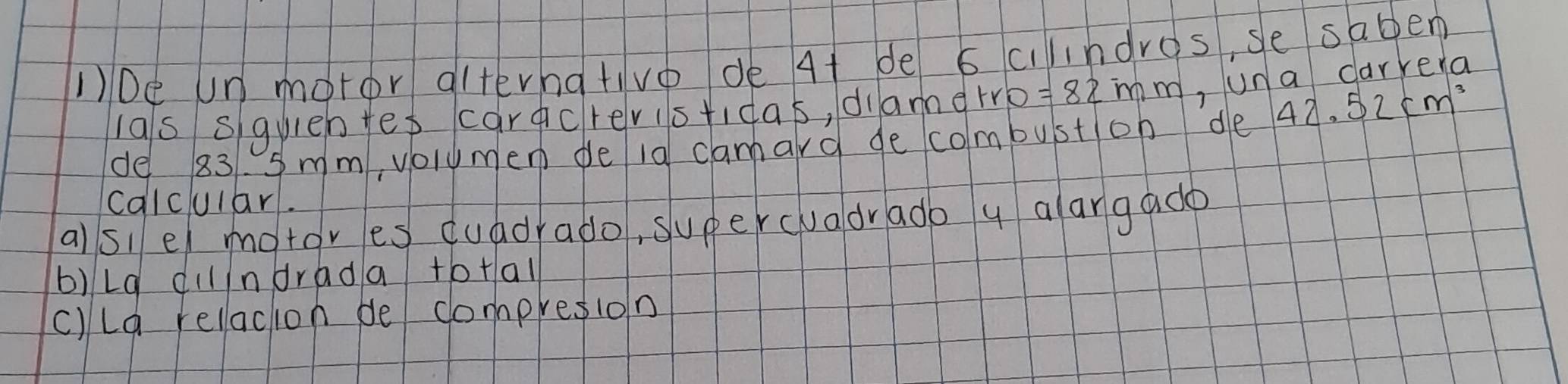10e Un motor alternativo de 4t de scilndros, se saben 
las squieh fes carcrevistidas, diamerro = 82mm ,Una carrera 
de 831. 5 mm, volumen de la camard de combuston de 42.52cm^3
calcular. 
alsiel motores duadrado, supercuadrado y alargado 
b)Lg dilndrada to+al 
c)La relaction be compresion