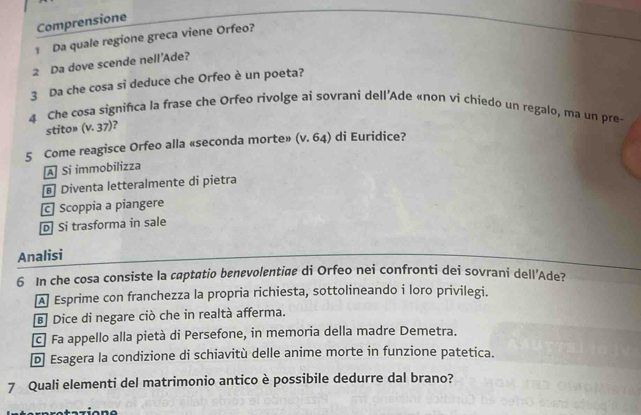 Comprensione
1 Da quale regione greca viene Orfeo?
2 Da dove scende nell'Ade?
3 Da che cosa si deduce che Orfeo è un poeta?
4 Che cosa significa la frase che Orfeo rivolge ai sovrani dell’Ade «non vi chiedo un regalo, ma un pre
stito» (v. 37)?
5 Come reagisce Orfeo alla «seconda morte» (v. 64) di Euridice?
A Si immobilizza
§ Diventa letteralmente di pietra
c Scoppia a piangere
D Si trasforma in sale
Analisi
6 In che cosa consiste la captatio benevolentige di Orfeo nei confronti dei sovrani dell’Ade?
A Esprime con franchezza la propria richiesta, sottolineando i loro privilegi.
Dice di negare ciò che in realtà afferma.
c Fa appello alla pietà di Persefone, in memoria della madre Demetra.
D Esagera la condizione di schiavitù delle anime morte in funzione patetica.
7 Quali elementi del matrimonio antico è possibile dedurre dal brano?