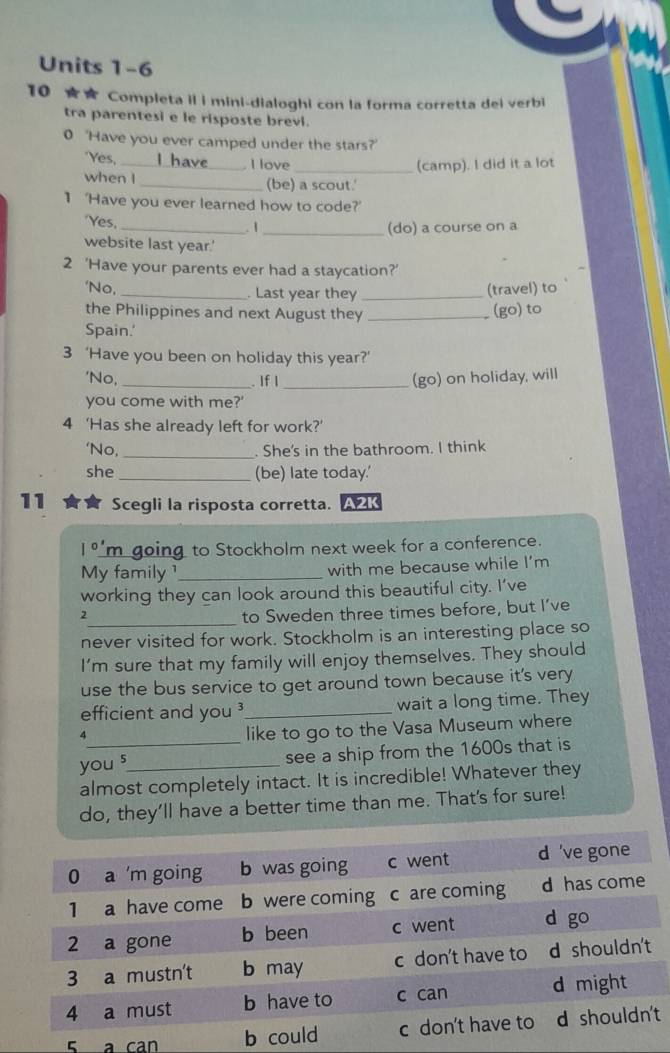 Units 1-6 
10 Completa il i mini-dialoghi con la forma corretta dei verbi 
tra parentesi e le risposte brevi. 
0 'Have you ever camped under the stars?' 
"Yes, _ I love _(camp). I did it a lot 
when I _(be) a scout.' 
1 'Have you ever learned how to code?' 
Yes, _. 1 _(do) a course on a 
website last year.' 
2 'Have your parents ever had a staycation?' 
'No,_ . Last year they_ 
(travel) to 
the Philippines and next August they _(go)to 
Spain.' 
3 ‘Have you been on holiday this year?’ 
'No, 
_. If I _(go) on holiday, will 
you come with me?' 
4 ‘Has she already left for work?’ 
‘No, _. She's in the bathroom. I think 
she _(be) late today.' 
11 Scegli la risposta corretta. A2K 
|0' m going to Stockholm next week for a conference. 
My family ¹_ with me because while I’m 
working they can look around this beautiful city. I’ve 
_ 
2 
to Sweden three times before, but I’ve 
never visited for work. Stockholm is an interesting place so 
I’m sure that my family will enjoy themselves. They should 
use the bus service to get around town because it's very 
efficient and you ³_ wait a long time. They 
4 
like to go to the Vasa Museum where 
you s_ see a ship from the 1600s that is 
almost completely intact. It is incredible! Whatever they 
do, they’ll have a better time than me. That's for sure! 
5 a can t