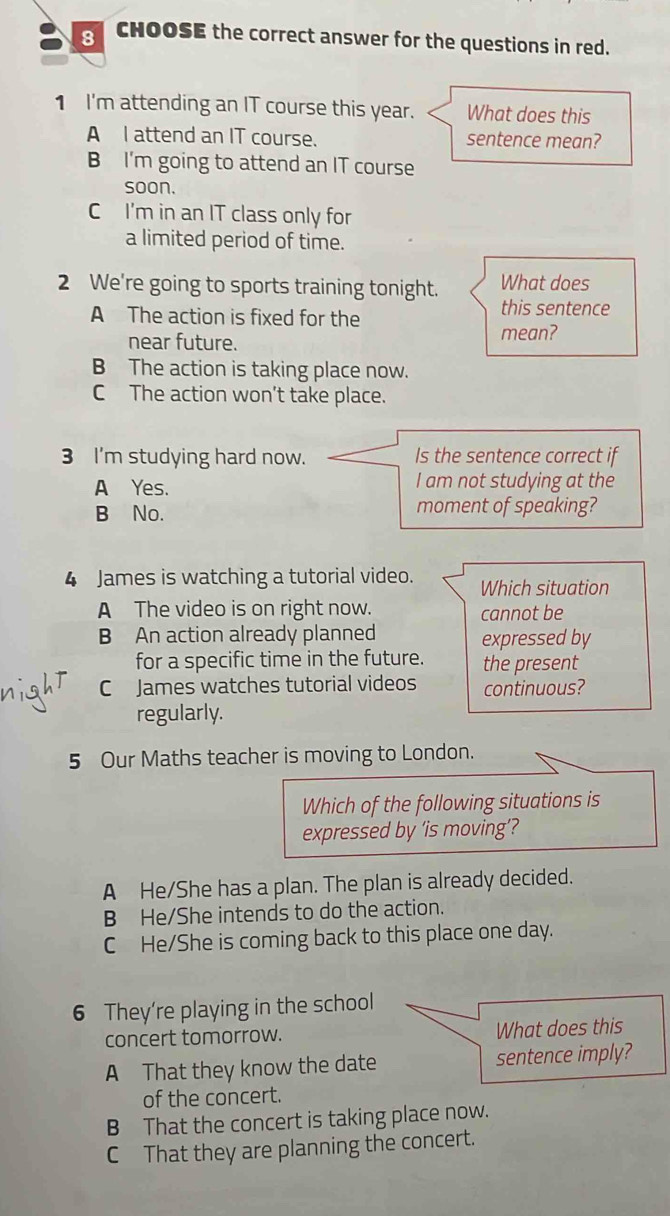 CHOOSE the correct answer for the questions in red.
1 I'm attending an IT course this year. What does this
A I attend an IT course. sentence mean?
B I'm going to attend an IT course
soon.
C I'm in an IT class only for
a limited period of time.
2 We're going to sports training tonight. What does
A The action is fixed for the
this sentence
near future. mean?
B The action is taking place now.
C The action won't take place.
3 I'm studying hard now. Is the sentence correct if
A Yes. I am not studying at the
B No. moment of speaking?
4 James is watching a tutorial video. Which situation
A The video is on right now. cannot be
B An action already planned expressed by
for a specific time in the future. the present
C James watches tutorial videos continuous?
regularly.
5 Our Maths teacher is moving to London.
Which of the following situations is
expressed by ‘is moving’?
A He/She has a plan. The plan is already decided.
B He/She intends to do the action.
C He/She is coming back to this place one day.
6 They're playing in the school
concert tomorrow. What does this
A That they know the date sentence imply?
of the concert.
B That the concert is taking place now.
C That they are planning the concert.