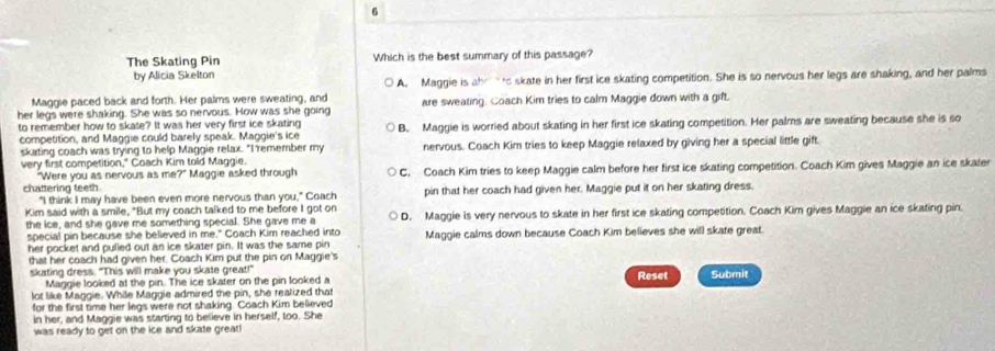 The Skating Pin Which is the best summary of this passage?
by Alicia Skelton
A. Maggie is abrto skate in her first ice skating competition. She is so nervous her legs are shaking, and her palms
Maggie paced back and forth. Her palms were sweating, and
her legs were shaking. She was so nervous. How was she going are sweating. Coach Kim tries to calm Maggie down with a gift.
to remember how to skate? It was her very first ice skating B. Maggie is worried about skating in her first ice skating competition. Her palms are sweating because she is so
competition, and Maggie could barely speak. Maggie's ice
skating coach was trying to help Maggie relax. "I remember my nervous. Coach Kim tries to keep Maggie relaxed by giving her a special little gift.
very first competition," Coach Kim told Maggie.
chattering teeth. Maggie asked through C. Coach Kim tries to keep Maggie calm before her first ice skating competition. Coach Kim gives Maggie an ice skater
"Were you as nervous as me?"
"I think I may have been even more nervous than you," Coach pin that her coach had given her. Maggie put it on her skating dress.
Kim said with a smile, "But my coach talked to me before I got on
the ice, and she gave me something special. She gave me a D. Maggie is very nervous to skate in her first ice skating competition. Coach Kim gives Maggie an ice skating pin.
special pin because she believed in me." Coach Kim reached into Maggie calms down because Coach Kim believes she will skate great.
her pocket and pulled out an ice skater pin. It was the same pin
that her coach had given her. Coach Kim put the pin on Maggie's
skating dress. "This will make you skate great!" Reset Submit
Maggie looked at the pin. The ice skater on the pin looked a
lot like Maggie. While Maggie admired the pin, she realized that
for the first time her legs were not shaking. Coach Kim believed
in her, and Maggie was starting to believe in herself, too. She
was ready to get on the ice and skate great!