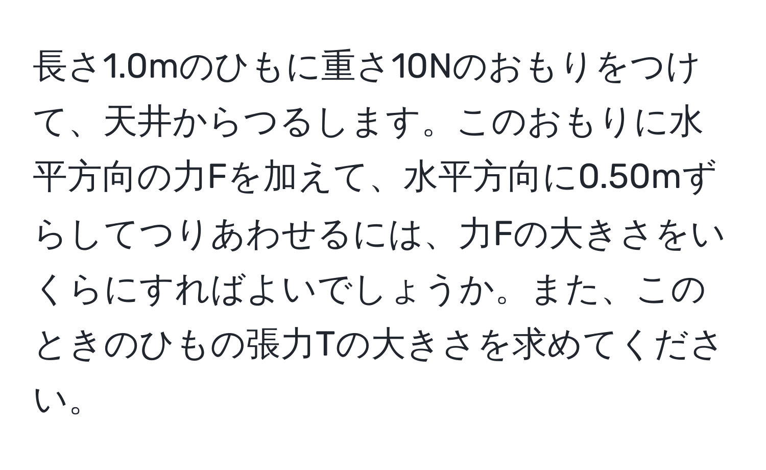 長さ1.0mのひもに重さ10Nのおもりをつけて、天井からつるします。このおもりに水平方向の力Fを加えて、水平方向に0.50mずらしてつりあわせるには、力Fの大きさをいくらにすればよいでしょうか。また、このときのひもの張力Tの大きさを求めてください。