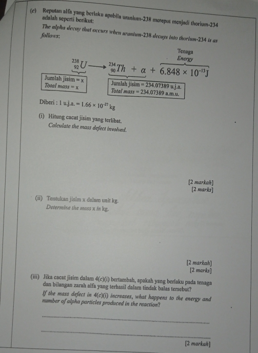 Reputan alfa yang beriaku apabila uranium- 238 mereput menjadi thorium- 234
adalah seperti berikut: 
The alpha decay that occurs when uranium- 238 decays into thorium- 234 is as 
follows: 
Tenaga 
Energy
_(92)^(238)U _(90)^(234)Th+alpha +6.848* 10^(-13)J
Jumlah jisim =x Jumlah jisim =234.07389uj.a. 
Total mass =x Total mass =234.07389a.m.u. 
Diberi : 1uj.a.=1.66* 10^(-27)kg
(i) Hitung cacat jisim yang terlibat. 
Calculate the mass defect involved. 
[2 markah] 
[2 marks] 
(ii) Tentukan jisim x dalam unit kg. 
Determine the mass x in kg. 
[2 markah] 
[2 marks] 
(iii) Jika cacat jisim dalam 4( 11 bertambah, apakah yang beriaku pada tenaga 
dan bilangan zarah alfa yang terhasil dalam tindak balas tersebut? 
If the mass defect in 4(c)(1) increases, what happens to the energy and 
number of alpha particles produced in the reaction? 
_ 
_ 
[2 markah]