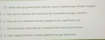 What role do government policies have in addressing climate change?
a. They aim to remove the necessity for renewable energy solutions
b. They do not influence climate change in any significant way
c. They primarily advocate for increased fossil fuel consumption
d. They support efforts to lower greenhouse gas emissions