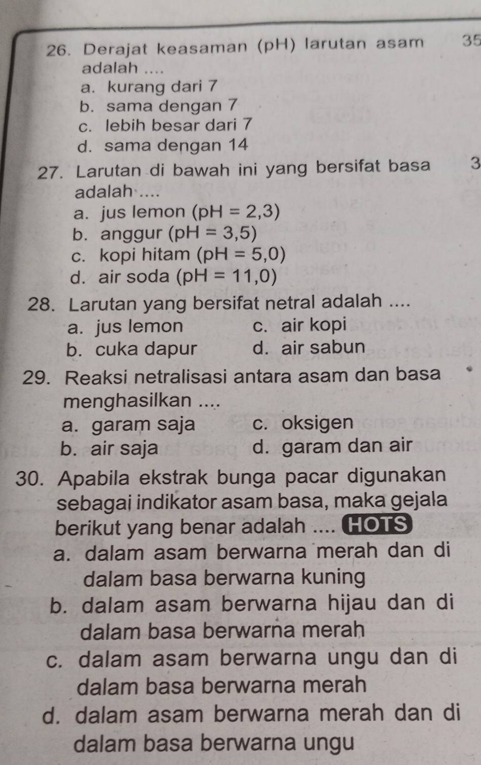 Derajat keasaman (pH) larutan asam 35
adalah ....
a. kurang dari 7
b. sama dengan 7
c. lebih besar dari 7
d. sama dengan 14
27. Larutan di bawah ini yang bersifat basa 3
adalah ....
a. jus lemon (pH=2,3)
b. anggur (pH=3,5)
c. kopi hitam (pH=5,0)
d. air soda (pH=11,0)
28. Larutan yang bersifat netral adalah ....
a. jus lemon c. air kopi
b. cuka dapur d. air sabun
29. Reaksi netralisasi antara asam dan basa
menghasilkan ....
a. garam saja c. oksigen
b. air saja d. garam dan air
30. Apabila ekstrak bunga pacar digunakan
sebagai indikator asam basa, maka gejala
berikut yang benar adalah .... HOTS
a. dalam asam berwarna merah dan di
dalam basa berwarna kuning
b. dalam asam berwarna hijau dan di
dalam basa berwarna merah
c. dalam asam berwarna ungu dan di
dalam basa berwarna merah
d. dalam asam berwarna merah dan di
dalam basa berwarna ungu