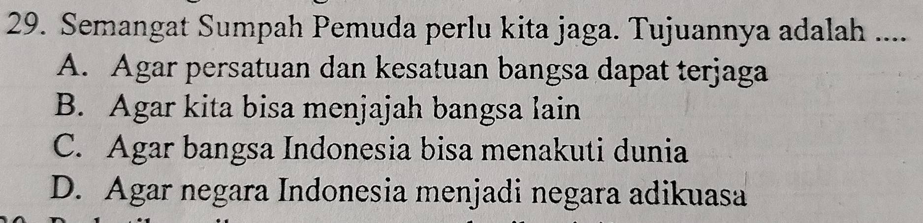 Semangat Sumpah Pemuda perlu kita jaga. Tujuannya adalah ...
A. Agar persatuan dan kesatuan bangsa dapat terjaga
B. Agar kita bisa menjajah bangsa lain
C. Agar bangsa Indonesia bisa menakuti dunia
D. Agar negara Indonesia menjadi negara adikuasa