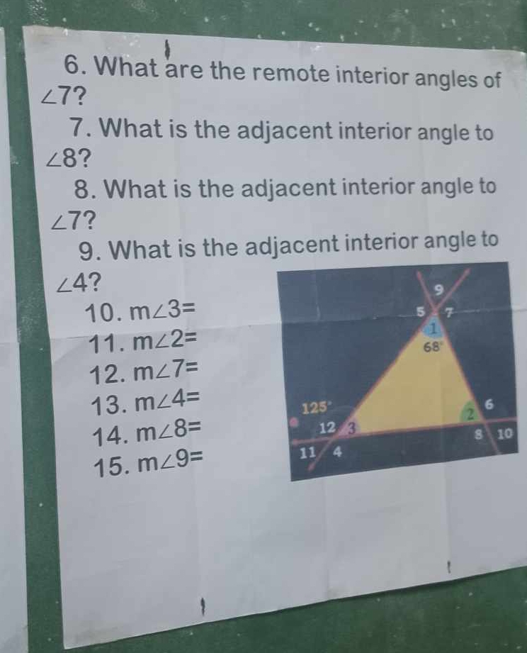 What are the remote interior angles of
∠ 7 ?
7. What is the adjacent interior angle to
∠ 8 ?
8. What is the adjacent interior angle to
∠ 7 ?
9. What is the adjacent interior angle to
∠ 4 ?
10. m∠ 3=
11. m∠ 2=
12. m∠ 7=
13. m∠ 4=
14. m∠ 8=
15. m∠ 9=