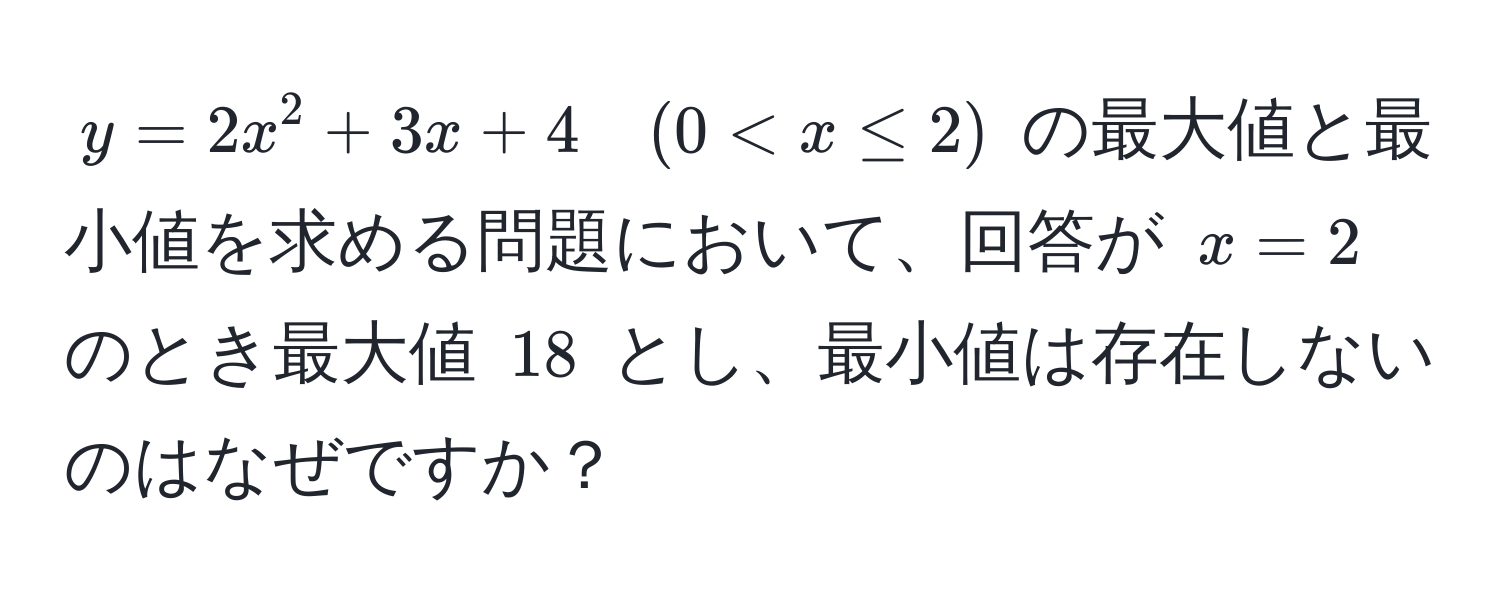 $y = 2x^2 + 3x + 4 quad (0 < x ≤ 2)$ の最大値と最小値を求める問題において、回答が $x = 2$ のとき最大値 $18$ とし、最小値は存在しないのはなぜですか？