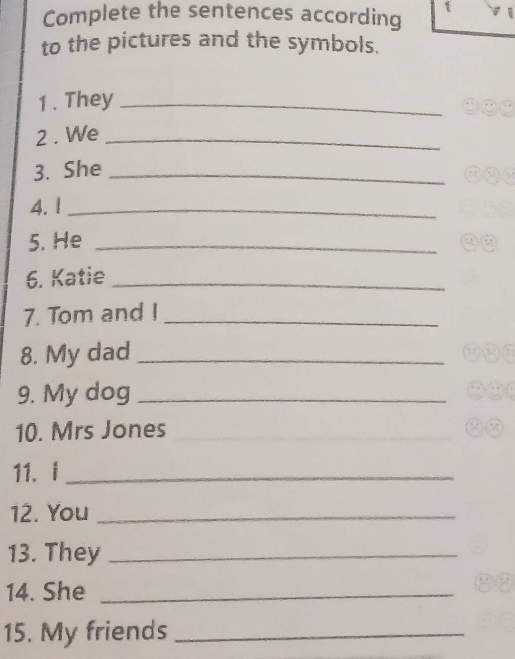 Complete the sentences according 
to the pictures and the symbols. 
1 . They_ 
2 . We_ 
3. She_ 
4. 1_ 
5. He_ 
6. Katie_ 
7. Tom and I_ 
8. My dad_ 
9. My dog_ 
10. Mrs Jones_ 
11、 i_ 
12. You_ 
13. They_ 
14. She_ 
15. My friends_