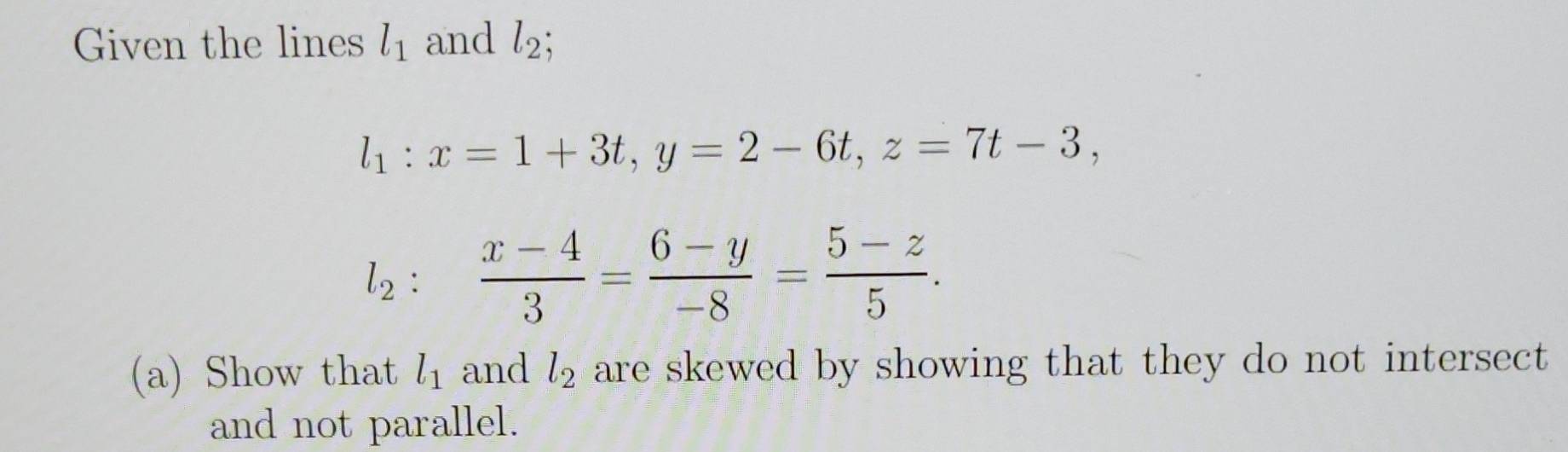 Given the lines l_1 and l_2;
l_1:x=1+3t, y=2-6t, z=7t-3,
l_2: (x-4)/3 = (6-y)/-8 = (5-z)/5 . 
(a) Show that l_1 and l_2 are skewed by showing that they do not intersect 
and not parallel.