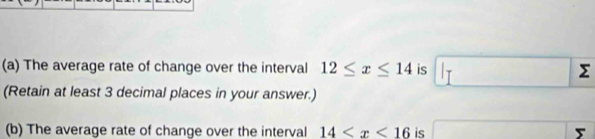 The average rate of change over the interval 12≤ x≤ 14 is Σ
(Retain at least 3 decimal places in your answer.) 
(b) The average rate of change over the interval 14 is 5