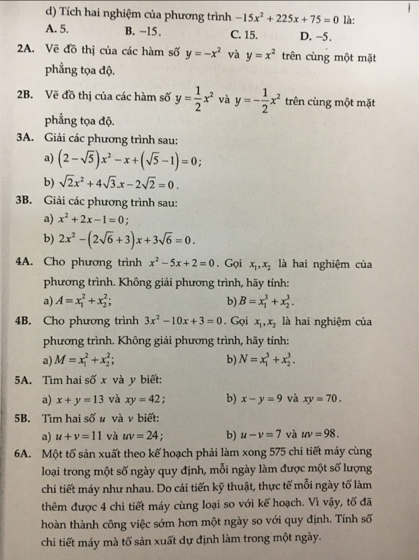 Tích hai nghiệm của phương trình -15x^2+225x+75=0 là:
A. 5. B. -15 . C. 15. D. −5.
2A. Vẽ đồ thị của các hàm số y=-x^2 và y=x^2 trên cùng một mặt
phẳng tọa độ.
2B. Vẽ đồ thị của các hàm số y= 1/2 x^2 và y=- 1/2 x^2 trên cùng một mặt
phẳng tọa độ.
3A. Giải các phương trình sau:
a) (2-sqrt(5))x^2-x+(sqrt(5)-1)=0
b) sqrt(2)x^2+4sqrt(3).x-2sqrt(2)=0.
3B. Giải các phương trình sau:
a) x^2+2x-1=0 :
b) 2x^2-(2sqrt(6)+3)x+3sqrt(6)=0.
4A. Cho phương trình x^2-5x+2=0. Gọi x_1,x_2 là hai nghiệm của
phương trình. Không giải phương trình, hãy tính:
a) A=x_1^(2+x_2^2; b) B=x_1^3+x_2^3.
4B. Cho phương trình 3x^2)-10x+3=0. Gọi x_1,x_2 là hai nghiệm của
phương trình. Không giải phương trình, hãy tính:
a) M=x_1^2+x_2^2; b) N=x_1^3+x_2^3.
5A. Tìm hai số x và y biết:
a) x+y=13 và xy=42; b) x-y=9 và xy=70.
5B. Tìm hai số u và v biết:
a) u+v=11 và uv=24. b) u-v=7 và uv=98.
6A. Một tổ sản xuất theo kế hoạch phải làm xong 575 chi tiết máy cùng
loại trong một số ngày quy định, mỗi ngày làm được một số lượng
chi tiết máy như nhau. Do cải tiến kỹ thuật, thực tế mỗi ngày tổ làm
thêm được 4 chi tiết máy cùng loại so với kế hoạch. Vì vậy, tổ đã
hoàn thành công việc sớm hơn một ngày so với quy định. Tính số
chi tiết máy mà tổ sản xuất dự định làm trong một ngày.