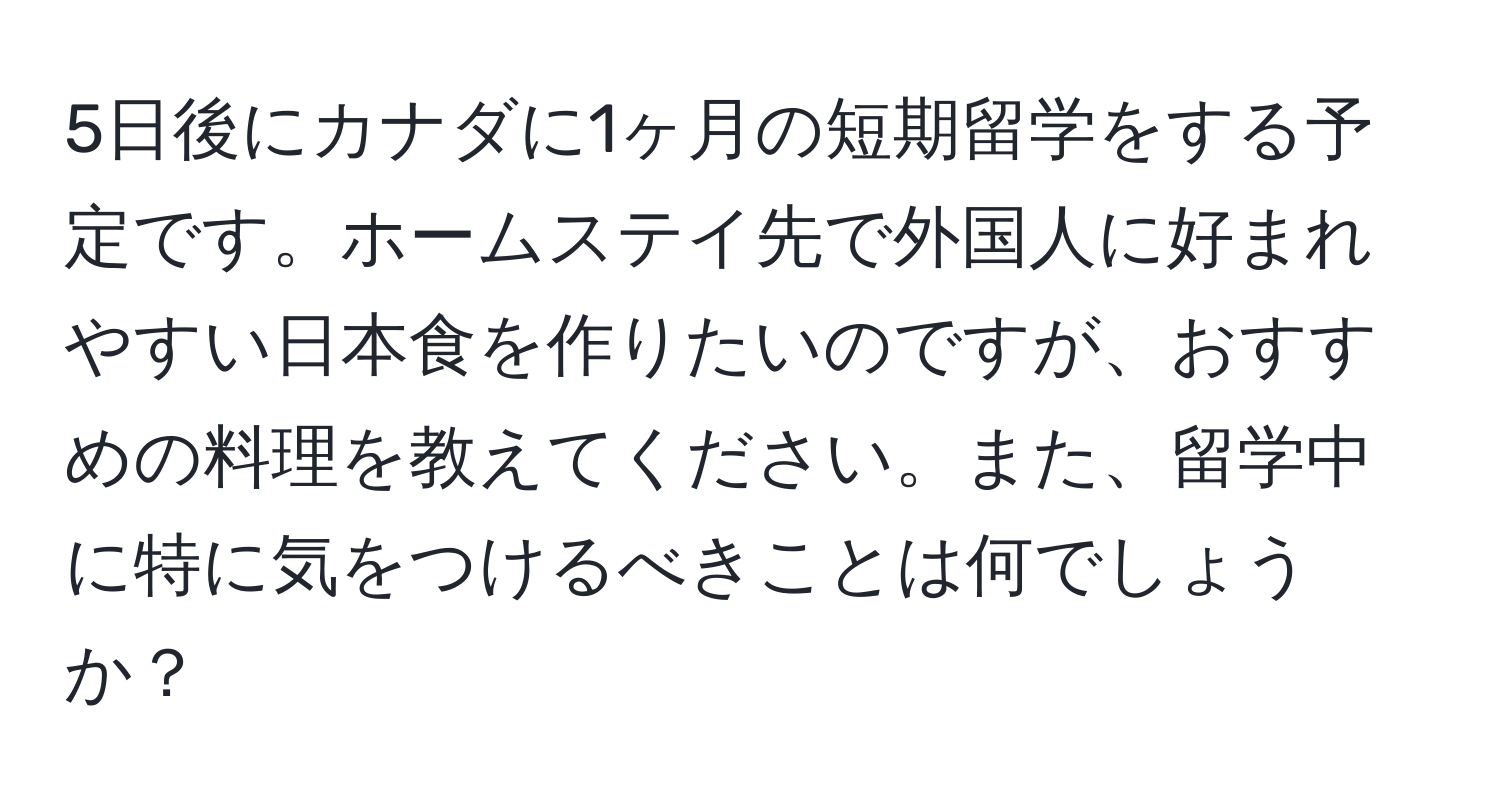 5日後にカナダに1ヶ月の短期留学をする予定です。ホームステイ先で外国人に好まれやすい日本食を作りたいのですが、おすすめの料理を教えてください。また、留学中に特に気をつけるべきことは何でしょうか？