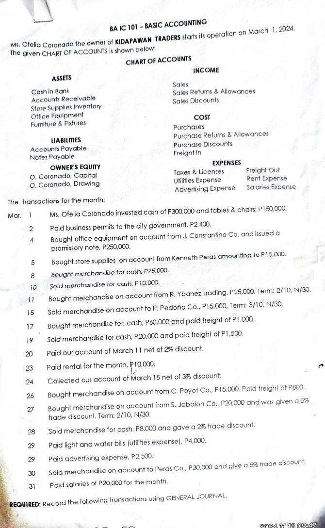 BA IC 101 - BASIC ACCOUNTING
Ms. Ofelia Coronado the owner of KIDAPAWAN TRADERS starts its operation on March 1, 2024.
The given CHART OF ACCOUNTS is shown below:
CHART OF ACCOUNTS
ASSETS INCOME
Cash in Bank Sales
Accounts Receivable Sales Returns & Allowances
Store Supplies Inventory Sales Discounts
Office Equipment
Furniture & Fixtures COST
Purchases
LIABILITIES Purchase Returns & Allowances
Accounts Payable Purchase Discounts
Notes Payable Freight In
OWNER'S EQUITY EXPENSES
O. Coronado, Capital Taxes & Licenses Freight Out
O. Coronado, Drawing Utilities Expense Rent Expense
Advertising Expense Salaries Expense
The transactions for the month:
Mar. 1 Ms. Ofelia Coronado invested cash of P300,000 and tables & chairs, P150,000.
2 Paid business permits to the city government, P2,400.
4 Bought office equipment on account from J. Constantino Co. and issued a
promissory note, P250,000.
5 Bought store supplies on account from Kenneth Peras amounting to P15,000.
8 Bought merchandise for cash, P75,000.
10 Sold merchandise for cash, P10,000.
11 Bought merchandise on account from R. Ybanez Trading, P25,000, Term: 2/10, N/30.
15 Sold merchandise on account to P. Pedoño Co., P15,000, Term: 3/10, N/30.
17 Bought merchandise for: cash, P60,000 and paid freight of P1,000.
19 Sold merchandise for cash, P20,000 and paid freight of P1,500.
20 Paid our account of March 11 net of 2% discount.
23 Paid rental for the month, P10,000.
24 Collected our account of March 15 net of 3% discount.
26 Bought merchandise on account from C. Poyot Co., P15,000. Paid freight of P800.
27 Bought merchandise on account from S. Jabalon Co., P20,000 and was given a 5%
trade discount. Term: 2/10, N/30.
28 Sold merchandise for cash, P8,000 and gave a 2% trade discount.
29 Paid light and water bills (utilities expense), P4,000.
29 Paid advertising expense, P2,500.
30 Sold merchandise on account to Peras Co., P30,000 and give a 5% trade discount.
31 Paid salaries of P20,000 for the month.
REQUIRED: Record the following transactions using GENERAL JOURNAL.
2º2/ 11 1º ñº·47