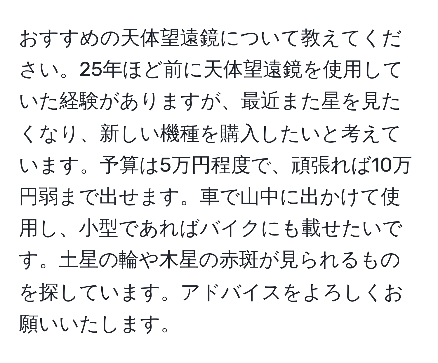 おすすめの天体望遠鏡について教えてください。25年ほど前に天体望遠鏡を使用していた経験がありますが、最近また星を見たくなり、新しい機種を購入したいと考えています。予算は5万円程度で、頑張れば10万円弱まで出せます。車で山中に出かけて使用し、小型であればバイクにも載せたいです。土星の輪や木星の赤斑が見られるものを探しています。アドバイスをよろしくお願いいたします。