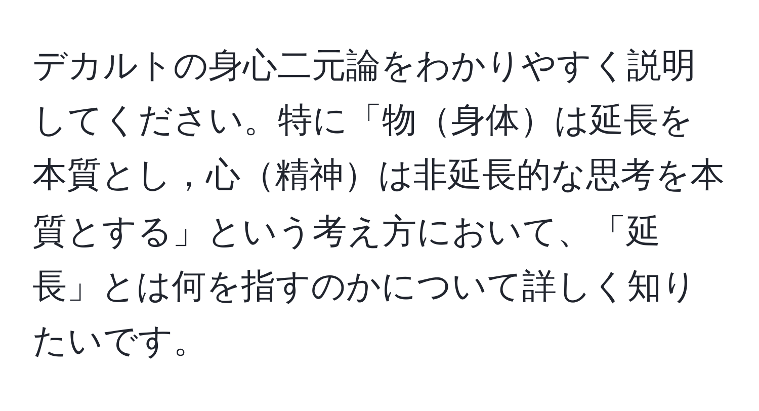 デカルトの身心二元論をわかりやすく説明してください。特に「物身体は延長を本質とし，心精神は非延長的な思考を本質とする」という考え方において、「延長」とは何を指すのかについて詳しく知りたいです。