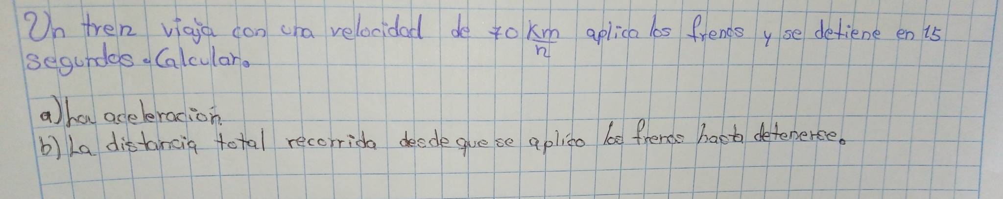 On tren viaia con cha velocidad do 4o  km/n  aplica lbs frends yse detiene en 15
segundas Calculare 
aha aceleracion 
b) La distancig total recorrida deede gue se aplino be frende hart detenerce.