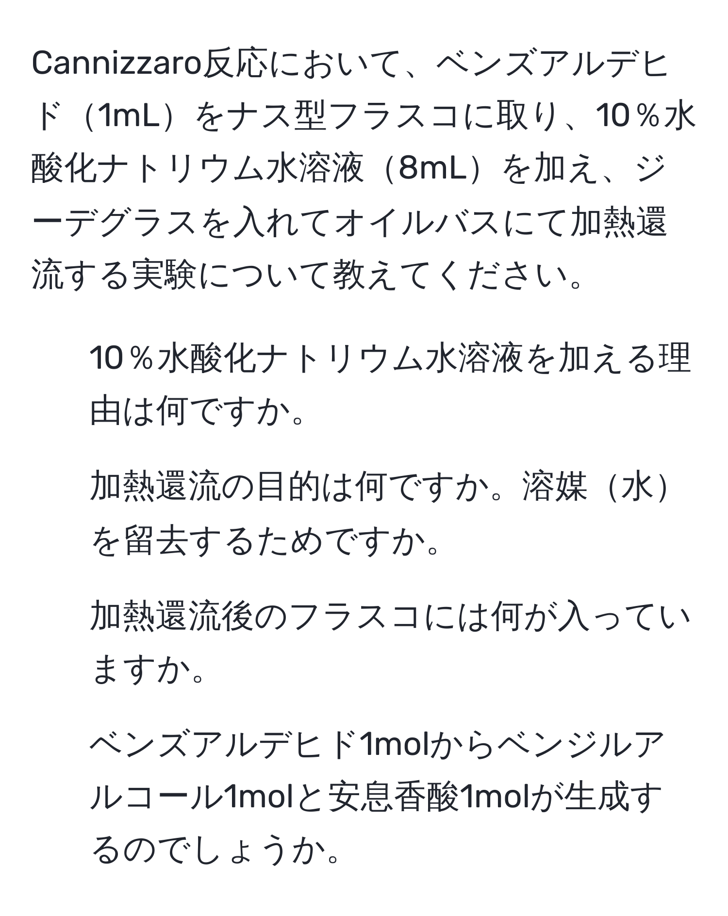 Cannizzaro反応において、ベンズアルデヒド1mLをナス型フラスコに取り、10％水酸化ナトリウム水溶液8mLを加え、ジーデグラスを入れてオイルバスにて加熱還流する実験について教えてください。  
1. 10％水酸化ナトリウム水溶液を加える理由は何ですか。  
2. 加熱還流の目的は何ですか。溶媒水を留去するためですか。  
3. 加熱還流後のフラスコには何が入っていますか。  
4. ベンズアルデヒド1molからベンジルアルコール1molと安息香酸1molが生成するのでしょうか。