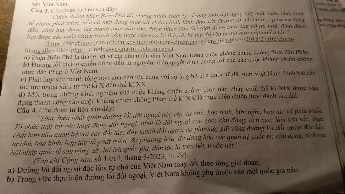 sản Việt Nam.
trong đoạn t
Câu 3. Cho đoạn tư liệu sau dây: ù quan, giữa bố
* Chiến thắng Điện Biên Phú đã chứng minh chán lý: Trong thời đại ngày nay một nước nhỏ, kinh
tế chậm phát triển, nếu có một đảng mác-xii chân chính lãnh đạo với đường lối chính trị, quân sự đứng 4g tháng Tâm
đăn, phát huy được sức mạnh toàn dân tộc, được nhân dân thế giới đồng tình ủng hộ thì nhất định đánh có, cháp thời
bại được các cuộc chiến tranh xâm lược của mọi kẻ thù, dù kẻ thù đó lớn mạnh hơn gấp nhiều lần".
(https://tapchicongsan.org.vn/ky-niem-60-nam-chien-thang-ien-bien-phu/-/2018/27102/chien-
thang-dien-bien-phu---y-nghia-va-gia-tri-lich-su.aspx).
a) Điện Biên Phủ là thắng lợi vĩ đại của nhân dân Việt Nam trong cuộc kháng chiến chống thực dân Pháp.
b) Đường lối kháng chiến đúng đắn là nguyên nhân quyết định thắng lợi của các cuộc kháng chiến chống
thực dân Pháp ở Việt Nam.
c) Phát huy sức mạnh tổng hợp của dân tộc cùng với sự ủng hộ của quốc tế đã giúp Việt Nam đánh bại các
thể lực ngoại xâm từ thế kỉ X đến thế kỉ XX.
d) Một trong những kinh nghiệm của cuộc kháng chiến chống thực dân Pháp cuối thế ki XIX được vận
dụng thành công vào cuộc kháng chiến chống Pháp thế ki XX là thực hiện chiến lược đánh lâu dài.
Câu 4. Cho đoạn tư liệu sau đây:
''Thực hiện nhất quán đường lối đối ngoại độc lập, tự chủ, hòa bình, hữu nghị, hợp tác và phát triền.
Tổ chức thật tốt các hoạt động đối ngoại, nhất là đối ngoại cấp cao; chủ động, tích cực, làm sâu sắc, thực
chất hơn nữa quan hệ với các đối tác; đấy mạnh đối ngoại đa phương; giữ vững đường lối đổi ngoại độc lập.
tự chủ, hòa bình, hợp tác và phát triển; đa phương hóa, đa dạng hóa các quan hệ quốc tế; chủ động, tích cực
hội nhập quốc tế sâu rộng, lấy lợi ích quốc gia, dân tộc là trên hết, trước hết.''
(Tạp chí Cộng sản, số 1.014, tháng 5-2023, tr. 79).
a) Đường lối đối ngoại độc lập, tự chủ của Việt Nam thay đổi theo từng giai đoạn.
b) Trong việc thực hiện đường lối đối ngoại, Việt Nam không phụ thuộc vào một quốc gia nào.