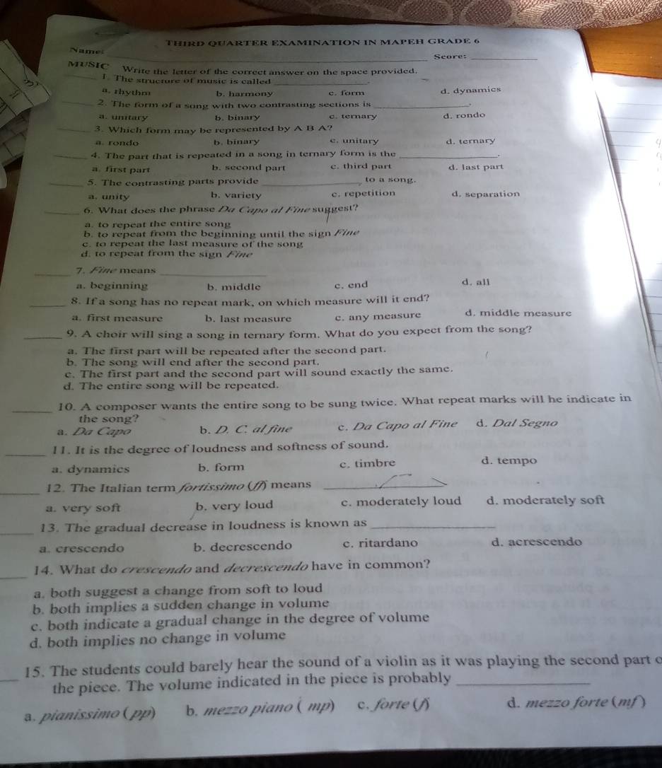 THIRD QUARTER EXAMINATION IN MAPEH GRADE 6
_
me
_Score:_
_MUSIC Write the letter of the correct answer on the space provided.
1. The structure of music is called_
a. rhythm b. harmony c. form d. dynamics
_2. The form of a song with two contrasting sections is_
a. unitary b. binary c. ternary d. rondo
_3. Which form may be represented by A B A?
a. rondo b. binary c. unitary d. ternary
_4. The part that is repeated in a song in ternary form is the_
、
a. first part b. second part c. third part d. last part
_5. The contrasting parts provide _to a song.
a. unity b. variety c. repetition d. separation
_6. What does the phrase Da Capo al Fine suggest?
a. to repeat the entire song
b. to repeat from the beginning until the sign Fine
c. to repeat the last measure of the song
d. to repeat from the sign Fine
_
7. Fine means_
a. beginning b. middle c. end d. all
_8. If a song has no repeat mark, on which measure will it end?
a. first measure b. last measure c. any measure d. middle measure
_9. A choir will sing a song in ternary form. What do you expect from the song?
a. The first part will be repeated after the second part.
b. The song will end after the second part.
c. The first part and the second part will sound exactly the same.
d. The entire song will be repeated.
_10. A composer wants the entire song to be sung twice. What repeat marks will he indicate in
the song?
a. Da Capo b. D. C. al fine c. Da Capo al Fine d. Dal Segno
_l1. It is the degree of loudness and softness of sound.
a. dynamics b. form c. timbre
d. tempo
_
12. The Italian term fortissimo (f) means_
a. very soft b. very loud c. moderately loud d. moderately soft
_13. The gradual decrease in loudness is known as_
a. crescendo b. decrescendo c. ritardano d. acrescendo
_
14. What do crescendo and decrescendo have in common?
a. both suggest a change from soft to loud
b. both implies a sudden change in volume
c. both indicate a gradual change in the degree of volume
d. both implies no change in volume
_
15. The students could barely hear the sound of a violin as it was playing the second part c
the piece. The volume indicated in the piece is probably_
3. pianissimo (pp) b. mezzo piano( mp) c. forte (f d. mezzo forte (mf)