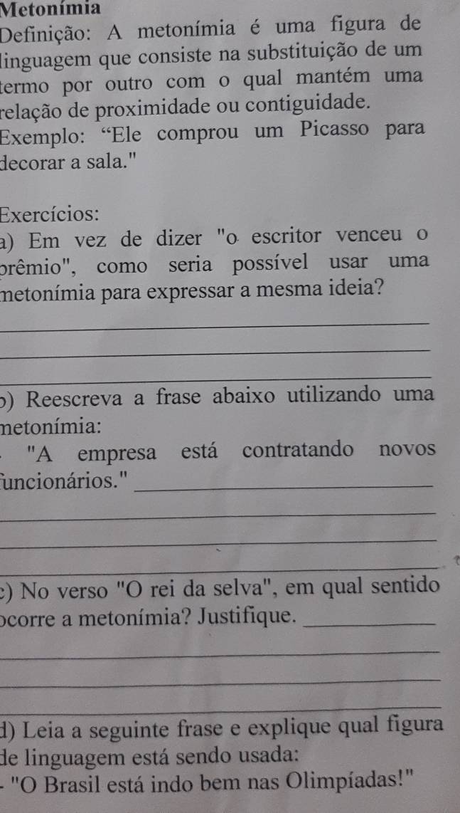 Metonímia 
Definição: A metonímia é uma figura de 
linguagem que consiste na substituição de um 
termo por outro com o qual mantém uma 
relação de proximidade ou contiguidade. 
Exemplo: “Ele comprou um Picasso para 
decorar a sala." 
Exercícios: 
a) Em vez de dizer "o escritor venceu o 
prêmio", como seria possível usar uma 
metonímia para expressar a mesma ideia? 
_ 
_ 
_ 
b) Reescreva a frase abaixo utilizando uma 
netonímia: 
"A empresa está contratando novos 
funcionários.''_ 
_ 
_ 
_ 

c) No verso "O rei da selva", em qual sentido 
ocorre a metonímia? Justifique._ 
_ 
_ 
_ 
d) Leia a seguinte frase e explique qual figura 
de linguagem está sendo usada: 
- "O Brasil está indo bem nas Olimpíadas!"