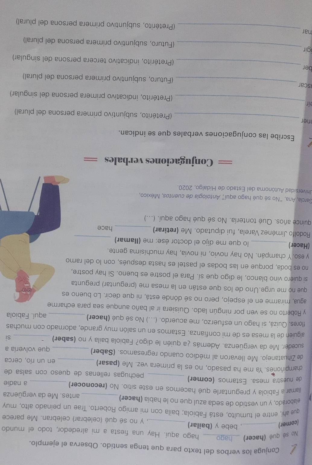 Conjuga los verbos del texto para que tenga sentido. Observa el ejemplo.
No sé qué (hacer)_
hago aquí. Hay una fiesta a mi alrededor, todo el mundo
(comer)_
, bebe y (bailar) _, y no sé qué (celebrar) celebran. Me parece
que ahí, entre el tumulto, está Fabiola; baila con mi amigo Roberto. Trae un peinado alto, muy
elaborado, y un vestido de seda azul que no le había (hacer) _antes. Me da vergüenza
llamar a Fabiola y preguntarle qué hacemos en este sitio. No (reconocer)
a nadie
de nuestra mesa. Estamos (comer) _pechugas rellenas de queso con salsa de
champiñones. Ya me ha pasado, no es la primera vez. Me (pasar)_
en un río, cerca
de Zihuatanejo. Me llevaron al médico cuando regresamos. (Saber)_
que volvería a
suceder. Me da vergüenza. Además ¿a quién le digo? Fabiola baila y no (saber)
si
alguien de la mesa es de mi confianza. Estamos en un salón muy grande, adornado con muchas
flores. Quizá, si hago un esfuerzo, me acuerdo. (...) No sé qué (hacer)_
aquí. Fabiola
y Roberto no se ven por ningún lado. Quisiera ir al baño aunque sea para echarme
agua, mirarme en el espejo, pero no sé dónde está, ni que decir. Lo bueno 
que no me urge.Uno de los que están en la mesa me (preguntar) pregunta
si quiero vino blanco, le digo que sí. Para el postre es bueno. Si hay postre,
no es boda, porque en las bodas el pastel es hasta después, con lo del ramo
y eso. Y champán. No hay novio, ni novia, hay muchísima gente.
(Hacer)_  lo que me dijo el doctor ése: me (Ilamar)_
Rodolfo Jiménez Varela, fui diputado. Me (retirar)
_hace
quince años. Qué tontería. No sé qué hago aquí. (...)
García, Ana, "No sé qué hago aquí" Antología de cuentos, México,
Universidad Autónoma del Estado de Hidalgo, 2020.
Conjugaciones verbales ==
Escribe las conjugaciones verbales que se indican.
ner_ (Pretérito, subjuntivo primera persona del plural)
_
ír
(Pretérito, indicativo primera persona del singular)
iscar_
(Futuro, subjuntivo primera persona del plural)
ber _(Pretérito, indicativo tercera persona del singular)
igir_ (Futuro, subjuntivo primera persona del plural)
nar_ (Pretérito, subjuntivo primera persona del plural)