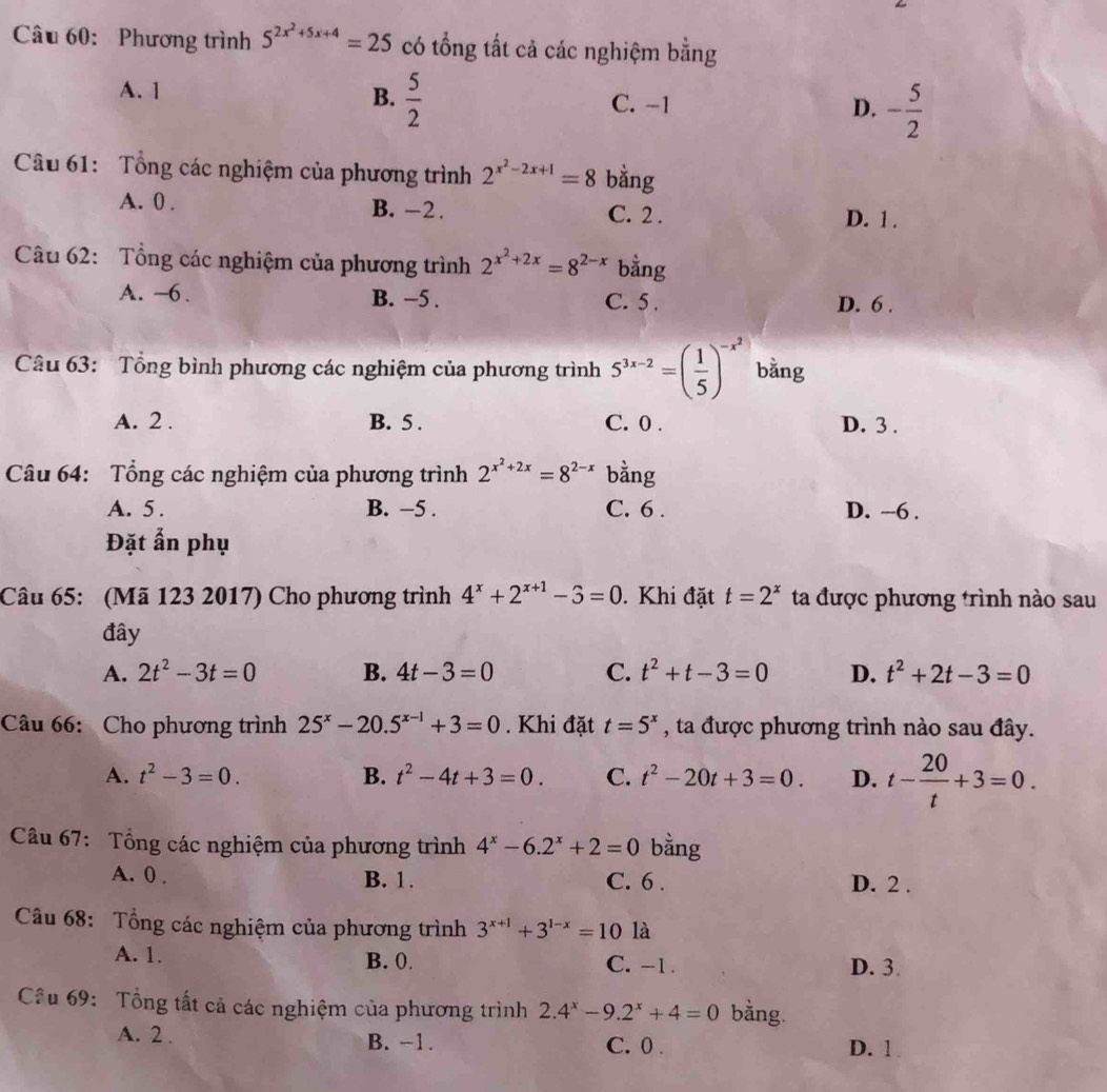 Phương trình 5^(2x^2)+5x+4=25 có tổng tất cả các nghiệm bằng
B.  5/2 
A. 1 C. -1 D. - 5/2 
Câu 61: Tổng các nghiệm của phương trình 2^(x^2)-2x+1=8 bằng
A. 0 . B. -2. C. 2 . D. 1 .
Câu 62: Tổng các nghiệm của phương trình 2^(x^2)+2x=8^(2-x) bằng
A. -6. B. ~5 . C. 5 . D. 6 .
Câu 63: Tổng bình phương các nghiệm của phương trình 5^(3x-2)=( 1/5 )^-x^2 bằng
A. 2 . B. 5 . C. 0 . D. 3 .
Câu 64: Tổng các nghiệm của phương trình 2^(x^2)+2x=8^(2-x) bàng
A. 5 . B. −5 . C. 6 . D. -6 .
Đặt ẩn phụ
Câu 65: (Mã 123 2017) Cho phương trình 4^x+2^(x+1)-3=0. Khi đặt t=2^x ta được phương trình nào sau
đây
A. 2t^2-3t=0 B. 4t-3=0 C. t^2+t-3=0 D. t^2+2t-3=0
Câu 66: Cho phương trình 25^x-20.5^(x-1)+3=0. Khi đặt t=5^x , ta được phương trình nào sau đây.
A. t^2-3=0. B. t^2-4t+3=0. C. t^2-20t+3=0. D. t- 20/t +3=0.
Câu 67: Tổng các nghiệm của phương trình 4^x-6.2^x+2=0 bằng
A. 0 . B. 1. C. 6 . D. 2 .
Câu 68: Tổng các nghiệm của phương trình 3^(x+1)+3^(1-x)=10 là
A. 1. B. 0. C. -1 . D. 3.
Cầu 69: Tổng tất cả các nghiệm của phương trình 2.4^x-9.2^x+4=0 bằng.
A. 2 . B. -1. C. 0 . D. 1