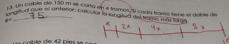 Un cable de 150 m se corta en 4 tramos. Si cada tramo tiene el doble de 
longitud que el anterior; calcular la longitud del tramo más largo.
R=
c a b l e de 42 p i e s s e e