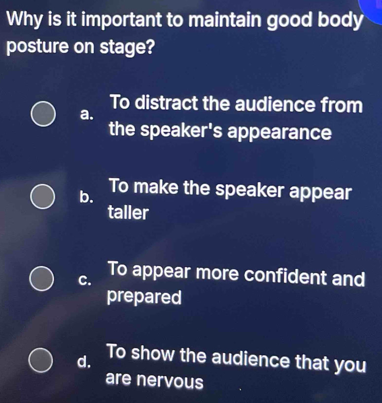 Why is it important to maintain good body
posture on stage?
To distract the audience from
a.
the speaker's appearance
b. To make the speaker appear
taller
C. To appear more confident and
prepared
d.
To show the audience that you
are nervous