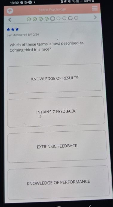 18:32 64%
Sports Psychology
★★
Last Answered 8/10/24
Which of these terms is best described as
Coming third in a race?
KNOWLEDGE OF RESULTS
INTRINSIC FEEDBACK
EXTRINSIC FEEDBACK
KNOWLEDGE OF PERFORMANCE