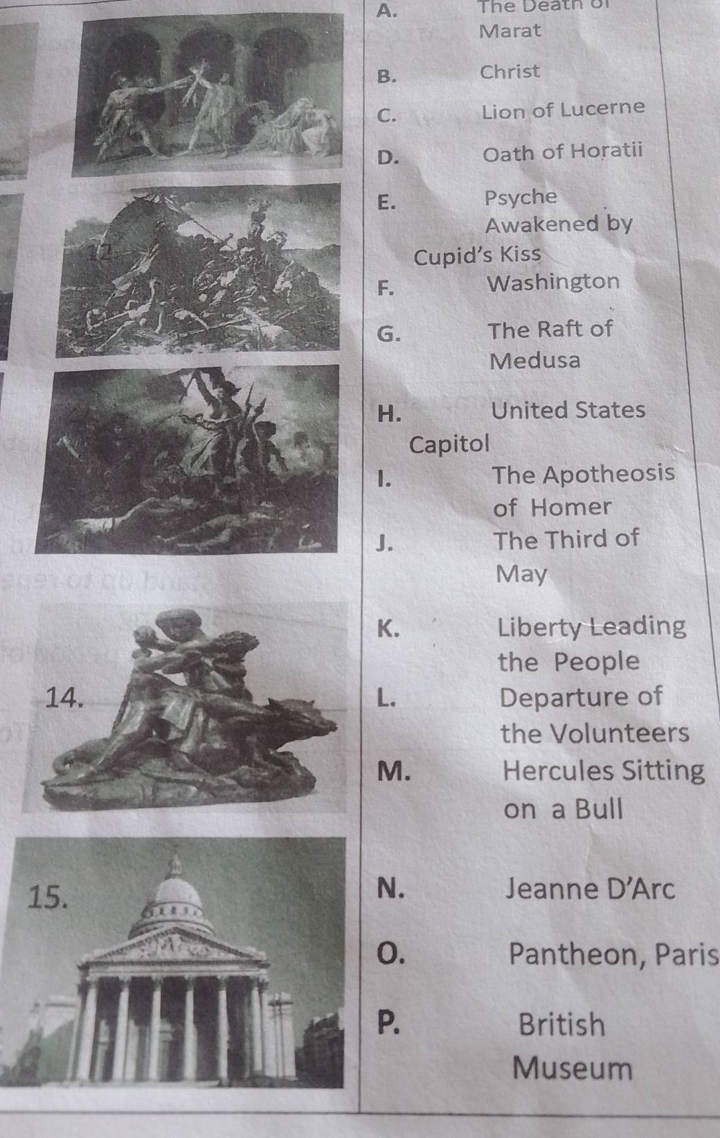 The Death bi 
Marat 
B. 
Christ 
C. Lion of Lucerne 
D. Oath of Horatii 
E. Psyche 
Awakened by 
Cupid's Kiss 
F. 
Washington 
G. The Raft of 
Medusa 
H. United States 
Capitol 
I. The Apotheosis 
of Homer 
J. The Third of 
May 
K. Liberty Leading 
the People 
L. Departure of 
the Volunteers 
M. Hercules Sitting 
on a Bull 
N. Jeanne D'Arc 
0. Pantheon, Paris 
P. British 
Museum