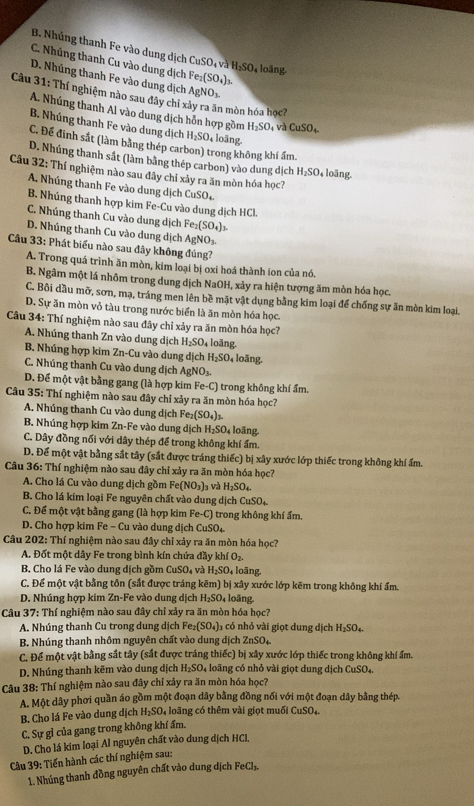 B. Nhúng thanh Fe vào dung dịch CuSO_4va H_2SO_4 4 loãng.
C. Nhúng thanh Cu vào dung dịch Fe_2(SO_4) 1.
D. Nhúng thanh Fe vào dung dịch AgNO_3.
Câu 31: Thí nghiệm nào sau đây chỉ x h mòn hóa học?
A. Nhúng thanh Al vào dung dịch hỗn hợp gồm H_2SO_4 và CuSO_4.
B. Nhúng thanh Fe vào dung dịch H_2SO_4 loãng.
C. Để đinh sắt (làm bằng thép carbon) trong không khí ẩm.
D. Nhúng thanh sắt (làm bằng thép carbon) vào dung dịch H_2SO_4 4 loãng.
Câu 32: Thí nghiệm nào sau đây chỉ xảy ra ăn mòn hóa học?
A. Nhúng thanh Fe vào dung dịch 6 CuSO_4.
B. Nhúng thanh hợp kim Fe-Cu vào dung dịch HCl.
C. Nhúng thanh Cu vào dung dịch Fe_2(SO_4)_3.
D. Nhúng thanh Cu vào dung dịch / AgNO_3.
Câu 33: Phát biểu nào sau đây không đúng?
A. Trong quá trình ăn mòn, kim loại bị oxi hoá thành ion của nó.
B. Ngâm một lá nhôm trong dung dịch NaOH, xảy ra hiện tượng ăm mòn hóa học.
C. Bôi dầu mỡ, sơn, mạ, tráng men lên bề mặt vật dụng bằng kim loại để chống sự ăn mòn kim loại.
D. Sự ăn mòn vỏ tàu trong nước biển là ăn mòn hóa học.
Câu 34: Thí nghiệm nào sau đây chỉ xảy ra ăn mòn hóa học?
A. Nhúng thanh Zn vào dung dịch H_2SO_4 4 loãng.
B. Nhúng hợp kim Zn-Cu vào dung dịch H_2SO_4; loãng.
C. Nhúng thanh Cu vào dung dịch Ag NO_3.
D. Để một vật bằng gang (là hợp kim 1 Fe-C ) trong không khí ẩm.
Câu 35: Thí nghiệm nào sau đây chỉ xảy ra ăn mòn hóa học?
A. Nhúng thanh Cu vào dung dịch Fez (SO_4)_3.
B. Nhúng hợp kim Zn-Fe vào dung dịch H_2SO_4 loãng.
C. Dây đồng nối với dây thép để trong không khí ẩm.
D. Để một vật bằng sắt tây (sắt được tráng thiếc) bị xây xước lớp thiếc trong không khí ẩm.
Câu 36: Thí nghiệm nào sau đây chỉ xảy ra ăn mòn hóa học?
A. Cho lá Cu vào dung dịch gồm Fe(NO_3) 3 và H_2SO_4.
B. Cho lá kim loại Fe nguyên chất vào dung dịch CuSO_4.
C. Để một vật bằng gang (là hợp kim Fe-C) trong không khí ẩm.
D. Cho hợp kim Fe-C Su vào dung dịch CuSO_4.
Câu 202: Thí nghiệm nào sau đây chỉ xảy ra ăn mòn hóa học?
A. Đốt một dây Fe trong bình kín chứa đầy khiO_2.
B. Cho lá Fe vào dung dịch gồm CuSO_4 và H_2SO 4 loãng.
C. Để một vật bằng tôn (sắt được tráng kẽm) ) bị xây xước lớp kẽm trong không khí ẩm.
D. Nhúng hợp kim Zn-Fe vào dung dịch H_2SO_4 loãng.
Câu 37:T Thí nghiệm nào sau đây chỉ xảy ra ăn mòn hóa học?
A. Nhúng thanh Cu trong dung dịch Fe_2(SO_4)_3 có nhỏ vài giọt dung dịch H_2SO_4.
B. Nhúng thanh nhôm nguyên chất vào dung dịch ZnSO_4.
C. Để một vật bằng sắt tây (sắt được tráng thiếc) bị xây xước lớp thiếc trong không khí ẩm.
D. Nhúng thanh kẽm vào dung dịch H_2SO_4 loãng có nhỏ vài giọt dung dịch CuSO₄.
Câu 38: Thí nghiệm nào sau đây chỉ xảy ra ăn mòn hóa học?
A. Một dây phơi quần áo gồm một đoạn dây bằng đồng nối với một đoạn dây bằng thép.
B. Cho lá Fe vào dung dịch H_2SO_4 loãng có thêm vài giọt muối CuSO_4.
C. Sự gỉ của gang trong không khí ẩm.
D. Cho lá kim loại Al nguyên chất vào dung dịch HCl.
Câu 39: Tiến hành các thí nghiệm sau:
1. Nhúng thanh đồng nguyên chất vào dung dịch FeCl_3.