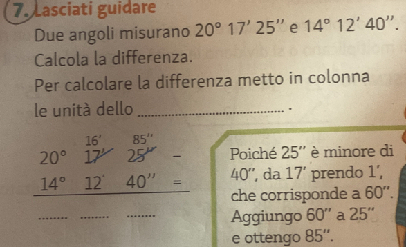 Lasciati guidare 
Due angoli misurano 20°17'25'' e 14°12'40''. 
Calcola la differenza. 
Per calcolare la differenza metto in colonna 
le unitá dello_ 
.
16 85''
20°17' 25'
Poiché 25'' è minore di
14°12'40''= 40 '', da 17' prendo 1', 
che corrisponde a 60''. 
_ 
_ 
_ 
Aggiungo 60'' a 25''
e ottengo 85''.