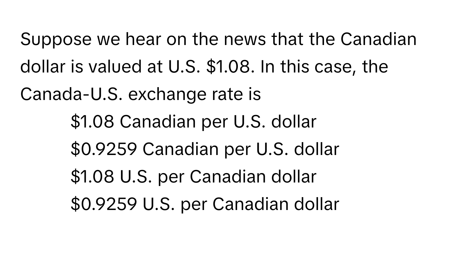 Suppose we hear on the news that the Canadian dollar is valued at U.S. $1.08. In this case, the Canada-U.S. exchange rate is

1) $1.08 Canadian per U.S. dollar
2) $0.9259 Canadian per U.S. dollar
3) $1.08 U.S. per Canadian dollar
4) $0.9259 U.S. per Canadian dollar