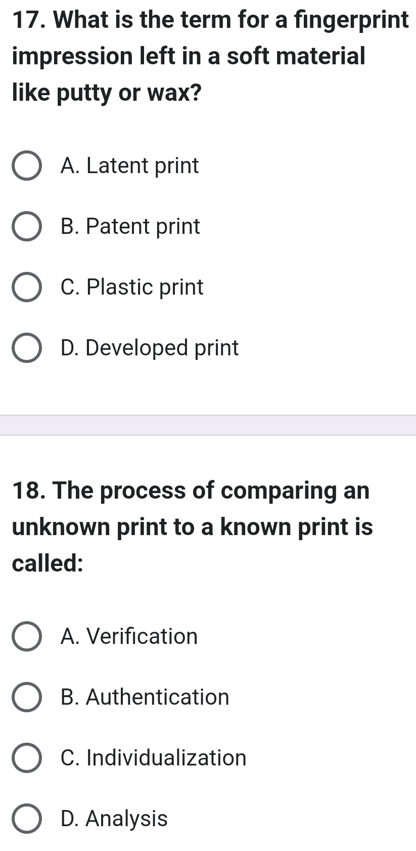 What is the term for a fingerprint
impression left in a soft material
like putty or wax?
A. Latent print
B. Patent print
C. Plastic print
D. Developed print
18. The process of comparing an
unknown print to a known print is
called:
A. Verification
B. Authentication
C. Individualization
D. Analysis