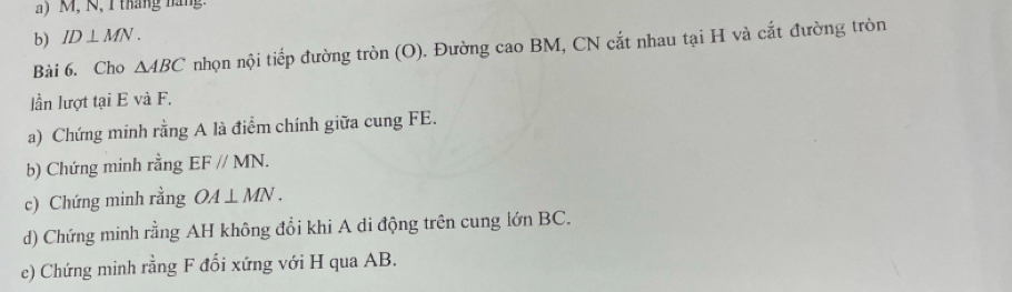 M, N, 1 tháng náng 
b) ID⊥ MN. 
Bài 6. Cho △ ABC nhọn nội tiếp đường tròn (O). Đường cao BM, CN cắt nhau tại H và cắt đường tròn 
lần lượt tại E và F. 
a) Chứng minh rằng A là điểm chính giữa cung FE. 
b) Chứng minh rằng EFparallel MN. 
c) Chứng minh rằng OA⊥ MN. 
d) Chứng minh rằng AH không đổi khi A di động trên cung lớn BC. 
e) Chứng minh rằng F đối xứng với H qua AB.