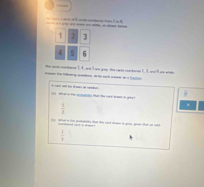 Carress
we nove a ceck of 6 carsts numbered from 1 to 6.
trh are grey and some are white, as shown below.
1 2 3
4 5 6
The cards numbered 2, 4, and 5 are grey. The cards numbered 1, 3, and 6 are white.
Answer the following questions. Write each answer as a fraction.
A card will be drawn at random.
 □ /□  
(a) What is the probability that the card drawn is grey?
 1/2 
×
(b) What is the probability that the card drawn is grey, given that an odd-
numbered card is drawn?
 1/3 