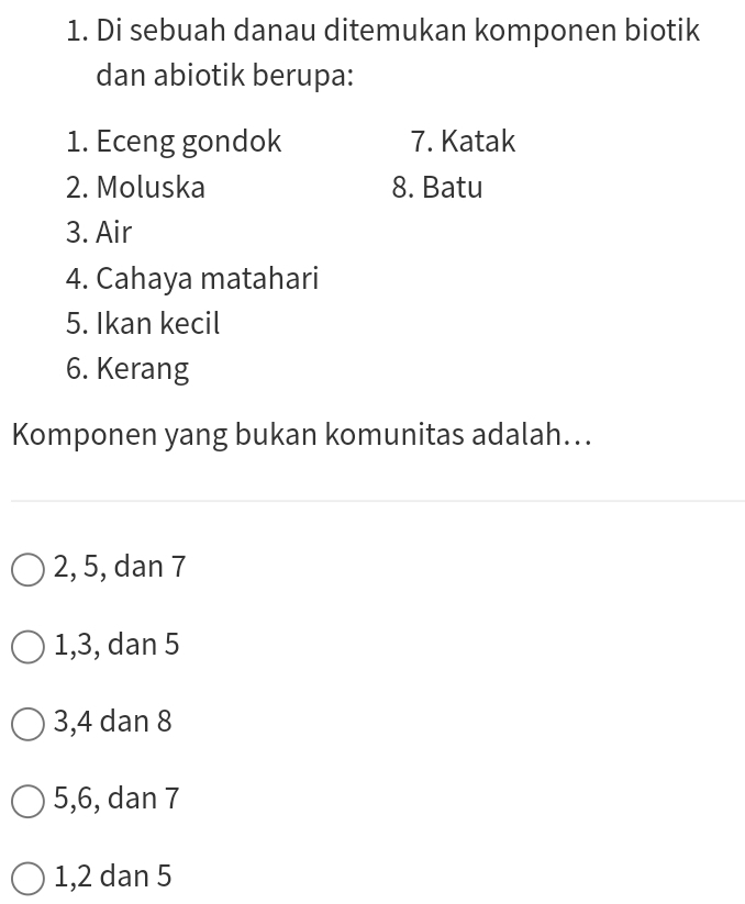 Di sebuah danau ditemukan komponen biotik
dan abiotik berupa:
1. Eceng gondok 7. Katak
2. Moluska 8. Batu
3. Air
4. Cahaya matahari
5. Ikan kecil
6. Kerang
Komponen yang bukan komunitas adalah...
2, 5, dan 7
1, 3, dan 5
3, 4 dan 8
5, 6, dan 7
1, 2 dan 5