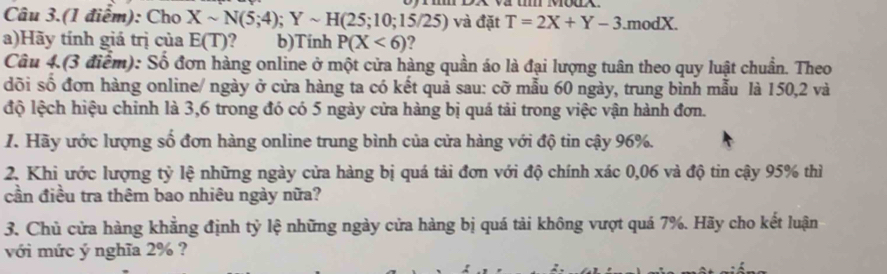 Câu 3.(1 điểm): Cho Xsim N(5;4); Ysim H(25;10;15/25) và đặt T=2X+Y-3.modX. 
a)Hãy tính giá trị của E(T) ? b)Tinh P(X<6) 2 
Câu 4.(3 điểm): Số đơn hàng online ở một cửa hàng quần áo là đại lượng tuân theo quy luật chuẩn. Theo 
dõi số đơn hàng online/ ngày ở cửa hàng ta có kết quả sau: cỡ mẫu 60 ngày, trung bình mẫu là 150, 2 và 
độ lệch hiệu chinh là 3, 6 trong đó có 5 ngày cửa hàng bị quá tải trong việc vận hành đơn. 
1. Hãy ước lượng số đơn hàng online trung bình của cửa hàng với độ tin cậy 96%. 
2. Khi ước lượng tỷ lệ những ngày cửa hàng bị quá tải đơn với độ chính xác 0,06 và độ tin cậy 95% thì 
cần điều tra thêm bao nhiêu ngày nữa? 
3. Chủ cửa hàng khẳng định tỷ lệ những ngày cửa hàng bị quá tải không vượt quá 7%. Hãy cho kết luận 
với mức ý nghĩa 2% ?