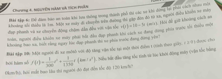 Chương 4. NGUYÊN HÀM VÀ TÍCH PHÂN 
Bài tập 6: Để đâm bảo an toàn khi lưu thông trong thành phố thì các xe khi dừng lại phải cách nhau một 
khoảng tối thiểu là 1m. Một xe máy di chuyển trên đường thì gặp đèn đỏ từ xa, người điều khiển xe máy 
đạp phanh và xe chuyển động chậm dần đều với vận tốc v(t)=10-5t(m/s). Hỏi để giữ khoảng cách an 
toàn, người điều khiển xe máy phải bắt đầu đạp phanh khi cách xe đang dừng phía trước tối thiểu một 
khoảng bao xa, biết rằng ngay lúc đạp phanh thì xe phía trước đang đứng yên? 
Bài tập 10: Một người đi xe môtô với độ tăng vận tốc tại một thời điểm t (tính theo giây, t≥ 0) được cho 
bởi hàm số f(t)= 1/300 t^2+ 1/1350 t(km/s^2). Nếu bắt đầu tăng tốc tính từ lúc khởi động máy (vận tốc bằng
0km/h), hỏi mất bao lâu thì người đó đạt đến tốc độ 120 km/h?