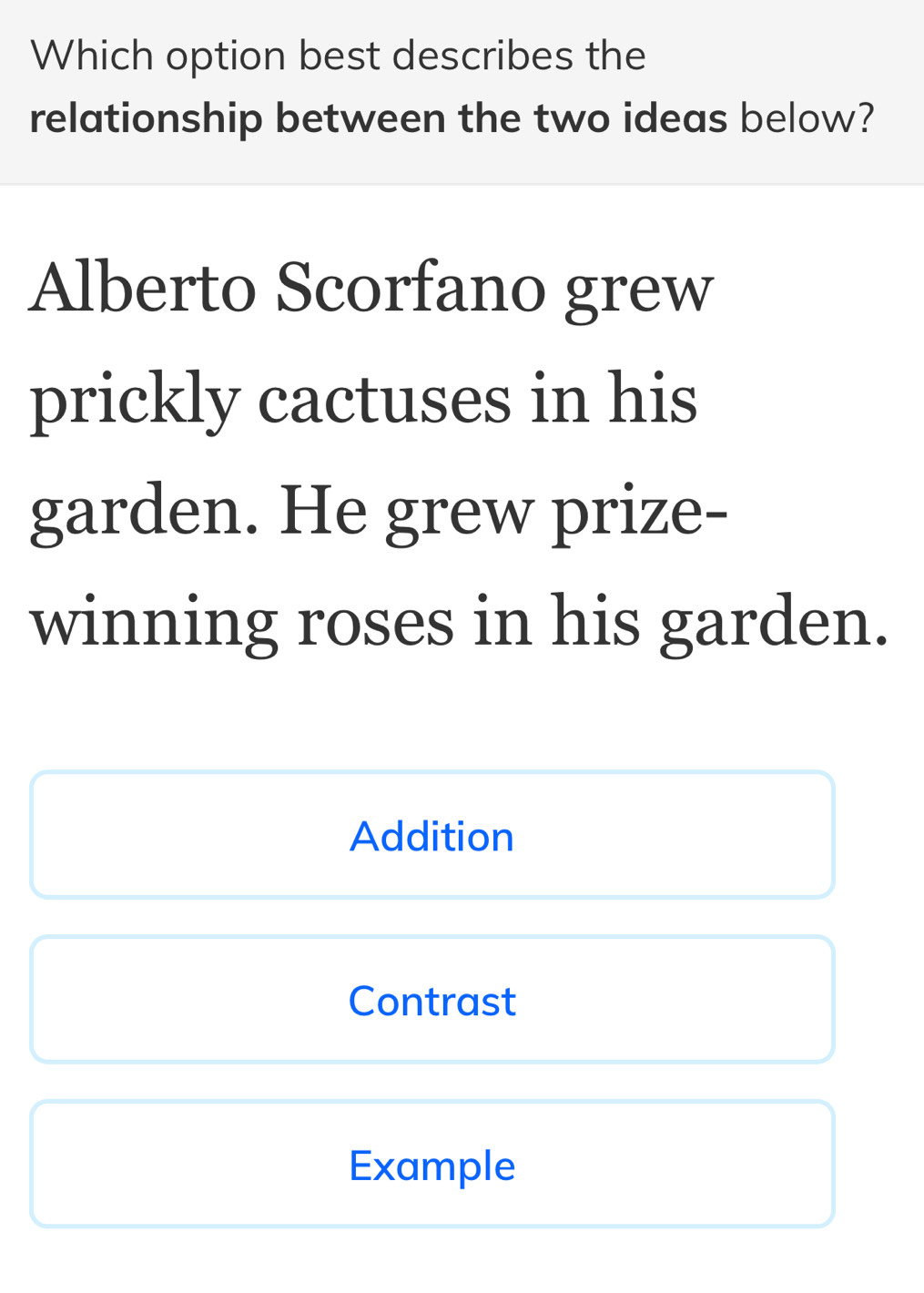 Which option best describes the 
relationship between the two ideas below? 
Alberto Scorfano grew 
prickly cactuses in his 
garden. He grew prize- 
winning roses in his garden. 
Addition 
Contrast 
Example