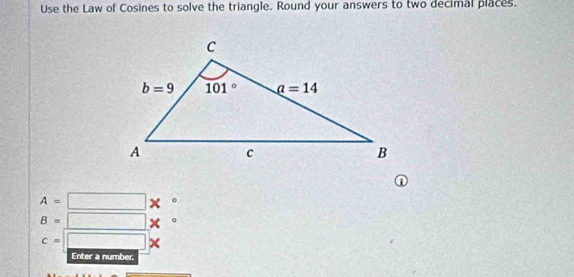 Use the Law of Cosines to solve the triangle. Round your answers to two decimal places.
A=□ *°
B=□ *°
c=□ *
Enter a number.